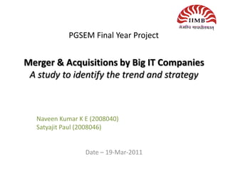 PGSEM Final Year Project


Merger & Acquisitions by Big IT Companies
 A study to identify the trend and strategy



   Naveen Kumar K E (2008040)
   Satyajit Paul (2008046)


                  Date – 19-Mar-2011
 