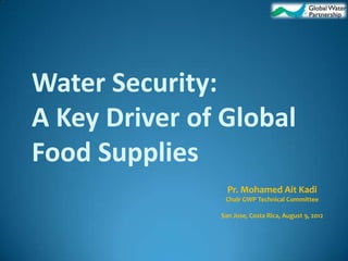 Water Security:
A Key Driver of Global
Food Supplies
                 Pr. Mohamed Ait Kadi
                Chair GWP Technical Committee

               San Jose, Costa Rica, August 9, 2012
 