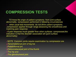 TO know the origin of patient symptoms from joint surface
abnormality compression performed in following circumstances
 when usual test movements do not show patient symptoms
,compression applied through range assessing the smoothness and
matching pain response
If pain response much greater than when surfaces compressed,the
indication is that the disorder associated wih [joint surface
abnormality]
NOTE Common joints require examination by compression are
Tarsometatarsal joint of big toe
Patellofemral jint
Carpometacarpal joint of the thumb
The hip and
The glenohumeral joint
 
