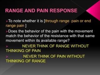 To note whether it is [through range pain or end
range pain ]
Does the behavior of the pain with the movement
match the behavior of the resistance with that same
movement within its available range?
 NEVER THINK OF RANGE WITHOUT
THINKING OF PAIN
 NEVER THINK OF PAIN WITHOUT
THINKING OF RANGE
 