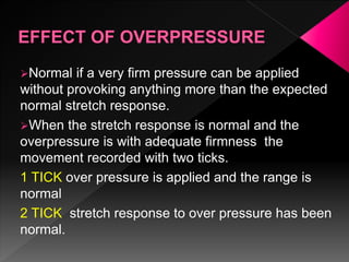 Normal if a very firm pressure can be applied
without provoking anything more than the expected
normal stretch response.
When the stretch response is normal and the
overpressure is with adequate firmness the
movement recorded with two ticks.
1 TICK over pressure is applied and the range is
normal
2 TICK stretch response to over pressure has been
normal.
 