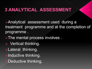 Analytical assessment used during a
treatment programme and at the completion of
programme .
The mental process involves .
 Vertical thinking.
Lateral thinking.
Inductive thinking.
Deductive thinking.
 