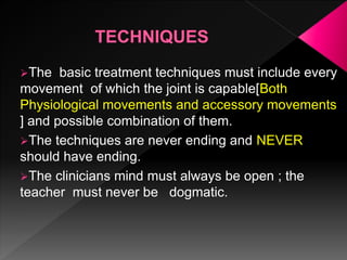 The basic treatment techniques must include every
movement of which the joint is capable[Both
Physiological movements and accessory movements
] and possible combination of them.
The techniques are never ending and NEVER
should have ending.
The clinicians mind must always be open ; the
teacher must never be dogmatic.
 