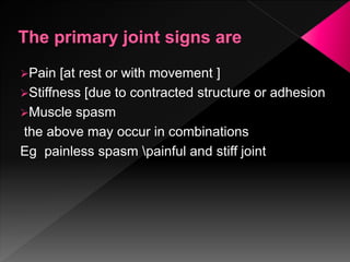 Pain [at rest or with movement ]
Stiffness [due to contracted structure or adhesion
Muscle spasm
the above may occur in combinations
Eg painless spasm painful and stiff joint
 