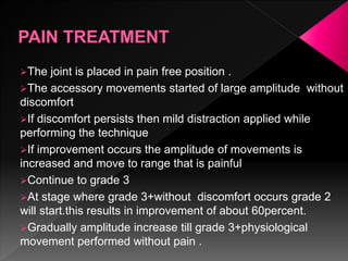 The joint is placed in pain free position .
The accessory movements started of large amplitude without
discomfort
If discomfort persists then mild distraction applied while
performing the technique
If improvement occurs the amplitude of movements is
increased and move to range that is painful
Continue to grade 3
At stage where grade 3+without discomfort occurs grade 2
will start.this results in improvement of about 60percent.
Gradually amplitude increase till grade 3+physiological
movement performed without pain .
 