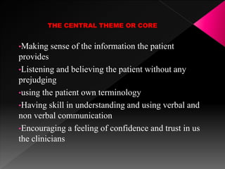 THE CENTRAL THEME OR CORE
•Making sense of the information the patient
provides
•Listening and believing the patient without any
prejudging
•using the patient own terminology
•Having skill in understanding and using verbal and
non verbal communication
•Encouraging a feeling of confidence and trust in us
the clinicians
 