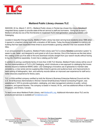 Maitland Public Library chooses TLC
INWOOD, W.Va. (March 7, 2017) – Maitland Public Library in Florida has chosen the Library•Solution®
integrated library system to provide state-of-the-art service to staff and borrowers. Going live on April 1,
Maitland will also be one of the first libraries to implement TLC's next-generation cataloging solution, LS2
Cataloging.
Located in beautiful Orange County, Maitland Public Library has been serving local residents since 1896 when
it opened in a teacher’s living room with a donation of 360 books. Today the library is located in a century-old
building that has been expanded three times to accommodate a growing collection that now exceeds 85,000
titles.
In an announcement to its patrons, Maitland Public Library said TLC’s Library•Solution automation system “is
easier to use, faster, and designed to work great on all of your devices. One of the features we like best about
this catalog is that you’ll be able to find and download e-books straight from your search results without having
to log into OverDrive separately. It even has a catalog just for kids!”
In addition to joining a worldwide family of more than 4,500 TLC libraries, Maitland Public Library will be one of
the first implementations of TLC's LS2 Cataloging, which introduces a new approach to cataloging that moves
libraries beyond a traditional MARC editor. LS2 Cataloging’s innovative use of glossaries to maintain data
consistency, a new series service supplying titles linked to genres and audience level, and improvements to
batch editing of bibliographic, item, and authority records deliver an improved user experience for staff and a
better discovery experience for library users.
TLC, a GSA-certified company certified by both the Women’s Business Enterprise National Council and the
U.S. Small Business Administration’s Women Owned Small Business Federal Contracting Program, was
established in 1974 to provide automation, cataloging, and data management solutions to public, school,
academic, and special libraries. The company is based in Inwood, W.Va., and has additional offices in Denver,
Singapore, and Ontario, Canada.
To learn more about Maitland Public Library, visit MaitlandPL.org. Additional information about TLC and its
products and services is available at TLCdelivers.com.
 