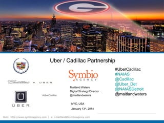 Maitland Waters
Digital Strategy Director
@maitlandwaters
Web: http://www.symbioagency.com | e: +maitland@symbioagency.com
NYC, USA
January 13th
, 2014
Uber / Cadillac Partnership
#UberCadillac
#NAIAS
@Cadillac
@Uber_Det
@NAIASDetroit
@maitlandwaters
 