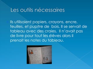 Les outils nécessairesIls utilisaient papiers, crayons, encre, feuilles, et pupitre de  bois. Il se servait de tableau avec des craies.  Il n’avait pas de livre pour tout les élèves alors il prenait les notes du tableau.