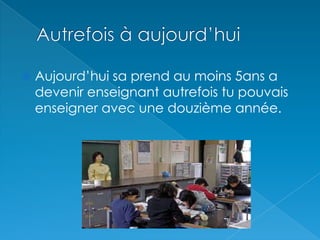 Autrefois à aujourd’huiAujourd’hui sa prend au moins 5ans a devenir enseignant autrefois tu pouvais enseigner avec une douzième année.
