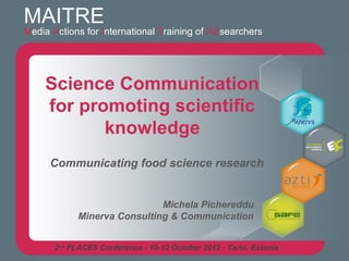 MAITRE
Media Actions for International Training of REsearchers




    Science Communication
    for promoting scientific
           knowledge
      Communicating food science research


                              Michela Pichereddu
             Minerva Consulting & Communication


       2nd PLACES Conference - 10-12 October 2012 - Tartu, Estonia
 