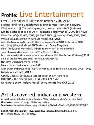 Profile: Live Entertainment
Over 70 live shows in South India between 2002-2012
singing Hindi and English music: own compositions and covers.
With ‘tempest’ @ SS music’s spice jam , Unwind centre 2002 (4 shows)
Madras school of social work- acoustic performance- 2002 (6 shows)
With ‘Tattva’ @ KRMM, 2002, @JIPMER 2002, @saarang -2002, 2003, 2006
With Blues Conscience @ Windsor manor, BLR, 2008
with the bonfire collective @ Distil, taj connemera 2008 & star rock 2008
with jerry john, vishal - feb 2009, star rock, Score Magazine
solo- “bollywood melodies”, tribute to mohd rafi @ the chamiers
solo - Raymonds annual meet @ The Trident Hilton
lead vocals with KM conservatory musicians at the Five Senses (7 shows) 2011
solo @ the Rainmakers café, lonavla, Maharashtra
the farm, chemmenchery , OMR,
New café, mamallapuram: sep 2011
with SGI members, annual meets @ various auditoriums in Chennai 2009 - 2013
bamboola school: 2012
Gatsby village: august 2012- acoustic rock show/ retro rock.
ILLUSIONS, the madras pub – JUNE 2013 & SEP 26th
Corporate show- Asiana hotel- Solverminds inc. OCT 2013
Artists covered: indian and western:
Acoustic retro: John lennon/the beatles/ CSNY, bob Dylan, phil Collins, pink Floyd.
Hindi retro: mohd rafi songs , RD Burman tribute.
Tamil retro: ilayaraja & rahman songs. (featuring DIVYA PRASAD, SHOBANA SHERMELEE)
English rock: deep purple, Floyd, audioslave, ironmaiden, Hendrix,bon jovi,
three doors down, oasis, coldplay.
 
