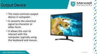 Output Device
• The most common output
device in computer .
• It converts the electrical
signal to character or
other form.
• It allows the user to
interact with the
computer, typically using
the keyboard and mouse.
 