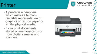 Printer
• A printer is a peripheral
which makes a human-
readable representation of
graphics or text on paper or
similar physical media.
• It can print documents
stored on memory cards or
from digital cameras and
scanners.
 