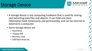 Storage Device
• A storage device is any computing hardware that is used for storing
and extracting data files and objects. It can hold and store
information both temporarily and permanently, and can be internal or
external to a computer.
• Some storage device are
• Hard Drive
• Floppy disk
• Memory card
• USB flash drive etc.
 