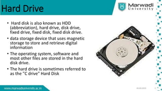 Hard Drive
• Hard disk is also known as HDD
(abbreviation), hard drive, disk drive,
fixed drive, fixed disk, fixed disk drive.
• data storage device that uses magnetic
storage to store and retrieve digital
information
• The operating system, software and
most other files are stored in the hard
disk drive.
• The hard drive is sometimes referred to
as the "C drive" Hard Disk
 