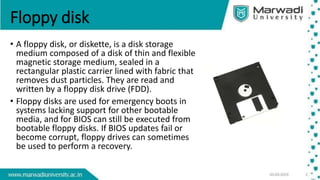 Floppy disk
• A floppy disk, or diskette, is a disk storage
medium composed of a disk of thin and flexible
magnetic storage medium, sealed in a
rectangular plastic carrier lined with fabric that
removes dust particles. They are read and
written by a floppy disk drive (FDD).
• Floppy disks are used for emergency boots in
systems lacking support for other bootable
media, and for BIOS can still be executed from
bootable floppy disks. If BIOS updates fail or
become corrupt, floppy drives can sometimes
be used to perform a recovery.
 