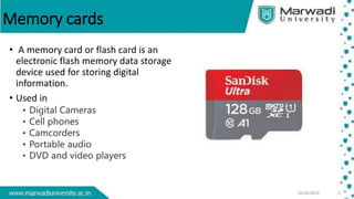 Memory cards
• A memory card or flash card is an
electronic flash memory data storage
device used for storing digital
information.
• Used in
• Digital Cameras
• Cell phones
• Camcorders
• Portable audio
• DVD and video players
 