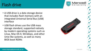 Flash drive
• A USB drive is a data storage device
that includes flash memory with an
integrated Universal Serial Bus (USB)
interface
• USB flash drives use the USB mass
storage standard, supported natively
by modern operating systems such as
Linux, Mac OS X, Windows, and other
Unix-like systems, as well as many
BIOS boot ROMs
 