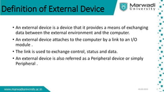 Definition of External Device
• An external device is a device that it provides a means of exchanging
data between the external environment and the computer.
• An external device attaches to the computer by a link to an I/O
module .
• The link is used to exchange control, status and data.
• An external device is also referred as a Peripheral device or simply
Peripheral .
 