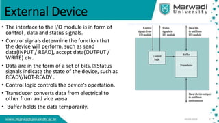 External Device
• The interface to the I/O module is in form of
control , data and status signals.
• Control signals determine the function that
the device will perform, such as send
data(INPUT / READ), accept data(OUTPUT /
WRITE) etc.
• Data are in the form of a set of bits. Status
signals indicate the state of the device, such as
READY/NOT-READY .
• Control logic controls the device’s opertation.
• Transducer converts data from electrical to
other from and vice versa.
• Buffer holds the data temporarily.
 
