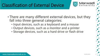 Classification of External Device
• There are many different external devices, but they
fall into three general categories:
• Input devices, such as a keyboard and a mouse
• Output devices, such as a monitor and a printer
• Storage devices, such as a hard drive or flash drive
 