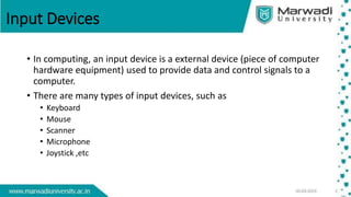 Input Devices
• In computing, an input device is a external device (piece of computer
hardware equipment) used to provide data and control signals to a
computer.
• There are many types of input devices, such as
• Keyboard
• Mouse
• Scanner
• Microphone
• Joystick ,etc
 
