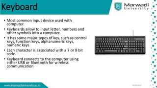 Keyboard
• Most common input device used with
computer.
• Keyboards allow to input letter, numbers and
other symbols into a computer.
• It has some major types of key, such as control
keys, function keys, alphanumeric keys,
numeric keys
• Each character is associated with a 7 or 8 bit
code.
• Keyboard connects to the computer using
either USB or Bluetooth for wireless
communication
 