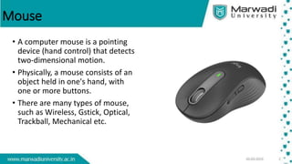 Mouse
• A computer mouse is a pointing
device (hand control) that detects
two-dimensional motion.
• Physically, a mouse consists of an
object held in one's hand, with
one or more buttons.
• There are many types of mouse,
such as Wireless, Gstick, Optical,
Trackball, Mechanical etc.
 