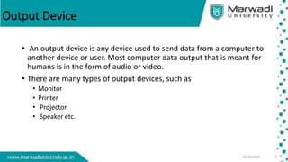 Output Device
• An output device is any device used to send data from a computer to
another device or user. Most computer data output that is meant for
humans is in the form of audio or video.
• There are many types of output devices, such as
• Monitor
• Printer
• Projector
• Speaker etc.
 