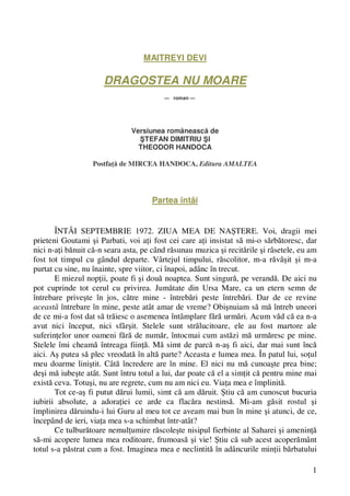 1 
MAITREYI DEVI 
DRAGOSTEA NU MOARE 
— roman — 
Versiunea româneasca de 
STEFAN DIMITRIU SI 
THEODOR HANDOCA 
Postfata de MIRCEA HANDOCA, Editura AMALTEA 
Partea întâi 
ÎNTÂI SEPTEMBRIE 1972. ZIUA MEA DE NASTERE. Voi, dragii mei 
prieteni Goutami si Parbati, voi ati fost cei care ati insistat sa mi-o sarbatoresc, dar 
nici n-ati banuit ca-n seara asta, pe când rasunau muzica si recitarile si râsetele, eu am 
fost tot timpul cu gândul departe. Vârtejul timpului, rascolitor, m-a ravasit si m-a 
purtat cu sine, nu înainte, spre viitor, ci înapoi, adânc în trecut. 
E miezul noptii, poate fi si doua noaptea. Sunt singura, pe veranda. De aici nu 
pot cuprinde tot cerul cu privirea. Jumatate din Ursa Mare, ca un etern semn de 
întrebare priveste în jos, catre mine - întrebari peste întrebari. Dar de ce revine 
aceasta întrebare în mine, peste atât amar de vreme? Obisnuiam sa ma întreb uneori 
de ce mi-a fost dat sa traiesc o asemenea întâmplare fara urmari. Acum vad ca ea n-a 
avut nici început, nici sfârsit. Stelele sunt stralucitoare, ele au fost martore ale 
suferintelor unor oameni fara de numar, întocmai cum astazi ma urmaresc pe mine. 
Stelele îmi cheama întreaga fiinta. Ma simt de parca n-as fi aici, dar mai sunt înca 
aici. As putea sa plec vreodata în alta parte? Aceasta e lumea mea. În patul lui, sotul 
meu doarme linistit. Câta încredere are în mine. El nici nu ma cunoaste prea bine; 
desi ma iubeste atât. Sunt întru totul a lui, dar poate ca el a simtit ca pentru mine mai 
exista ceva. Totusi, nu are regrete, cum nu am nici eu. Viata mea e împlinita. 
Tot ce-as fi putut darui lumii, simt ca am daruit. Stiu ca am cunoscut bucuria 
iubirii absolute, a adoratiei ce arde ca flacara nestinsa. Mi-am gasit rostul si 
împlinirea daruindu-i lui Guru al meu tot ce aveam mai bun în mine si atunci, de ce, 
începând de ieri, viata mea s-a schimbat într-atât? 
Ce tulburatoare nemultumire rascoleste nisipul fierbinte al Saharei si ameninta 
sa-mi acopere lumea mea roditoare, frumoasa si vie! Stiu ca sub acest acoperamânt 
totul s-a pastrat cum a fost. Imaginea mea e neclintita în adâncurile mintii barbatului 
 