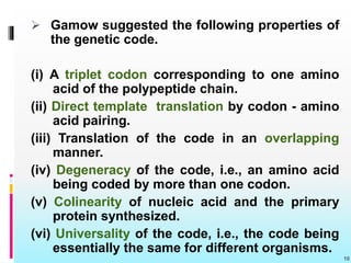  Gamow suggested the following properties of
the genetic code.
(i) A triplet codon corresponding to one amino
acid of the polypeptide chain.
(ii) Direct template translation by codon - amino
acid pairing.
(iii) Translation of the code in an overlapping
manner.
(iv) Degeneracy of the code, i.e., an amino acid
being coded by more than one codon.
(v) Colinearity of nucleic acid and the primary
protein synthesized.
(vi) Universality of the code, i.e., the code being
essentially the same for different organisms.
10
 