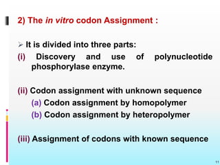 2) The in vitro codon Assignment :
 It is divided into three parts:
(i) Discovery and use of polynucleotide
phosphorylase enzyme.
(ii) Codon assignment with unknown sequence
(a) Codon assignment by homopolymer
(b) Codon assignment by heteropolymer
(iii) Assignment of codons with known sequence
11
 
