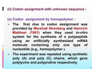 (ii) Codon assignment with unknown sequence :
(a) Codon assignment by homopolymer :
 The first clue to codon assignment was
provided by Marshall Nirenberg and Heinrich
Matthaei (1961) when they used in-vitro
system for the synthesis of a polypeptide
using an artificially synthesized mRNA
molecule containing only one type of
nucleotide (e.g., homopolymer ).
 The experiment was repeated using synthetic
poly (A) and poly (C) chains, which gave
polylycine and polyproline respectively.
13
 