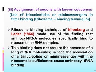 (iii) Assignment of codons with known sequence:
[Use of trinucleotides or minimessengers in
filter binding (Ribosome – binding technique)]
 Ribosome binding technique of Nirenberg and
Leder (1964) made use of the finding that
aminocyl-tRNA molecules specifically bind to
ribosome – mRNA complex.
 This binding does not require the presence of a
long mRNA molecules; in fact, the association
of a trinucleotide or minimessenger with the
ribosome is sufficient to cause aminoacyl-tRNA
binding.
16
 