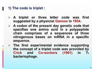 1) The code is triplet :
 A triplet or three letter code was first
suggested by a physicist Gamow in 1954.
 A codon of the present day genetic code that
specifies one amino acid in a polypeptide
chain comprises of a sequences of three
nitrogenous bases on mRNA in a specific
sequence.
 The first experimental evidence supporting
the concept of a triplet code was provided by
Crick and Co-workers (1961) in T4
bacteriophage.
19
 