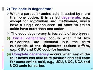 2) The code is degenerate :
 When a particular amino acid is coded by more
than one codon, it is called degenerate. e.g.,
except for tryptophan and methionine, which
have a single codon each, all other 18 amino
acids have more than one codon.
 The code degeneracy is basically of two types:
(i) Partial degeneracy occurs when first two
nucleotides are identical but the third
nucleotide of the degenerate codons differs,
e.g., CUU and CUC code for leucine.
(ii) Complete degeneracy occurs when any of the
four bases can take third position and still code
for same amino acid, e.g., UCU, UCC, UCA and
UCG code for serine.
20
 