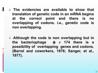  The evidencies are available to show that
translation of genetic code in an mRNA begins
at the correct point and there is no
overlapping of codons. i.e., genetic code is
non overlapping.
 Although the code is non overlapping but in
the bacteriophage ɸ x 174 there is a
possibility of overlapping genes and codons.
(Barrel and coworkers, 1976; Sanger, et al.,
1977).
23
 