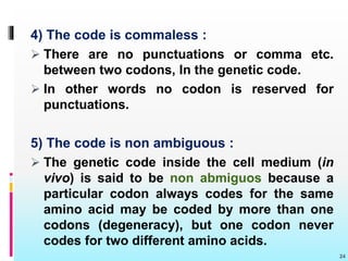 4) The code is commaless :
 There are no punctuations or comma etc.
between two codons, In the genetic code.
 In other words no codon is reserved for
punctuations.
5) The code is non ambiguous :
 The genetic code inside the cell medium (in
vivo) is said to be non abmiguos because a
particular codon always codes for the same
amino acid may be coded by more than one
codons (degeneracy), but one codon never
codes for two different amino acids.
24
 