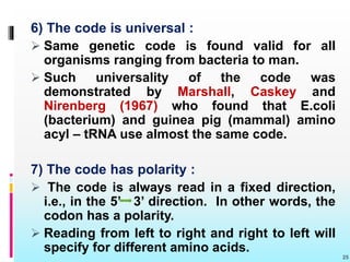 6) The code is universal :
 Same genetic code is found valid for all
organisms ranging from bacteria to man.
 Such universality of the code was
demonstrated by Marshall, Caskey and
Nirenberg (1967) who found that E.coli
(bacterium) and guinea pig (mammal) amino
acyl – tRNA use almost the same code.
7) The code has polarity :
 The code is always read in a fixed direction,
i.e., in the 5’ 3’ direction. In other words, the
codon has a polarity.
 Reading from left to right and right to left will
specify for different amino acids.
25
 