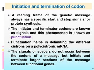 Initiation and termination of codon
 A reading frame of the genetic message
always has a specific start and stop signals for
protein synthesis.
 The initiator and terminator codons are known
as signals and this phenomenon is known as
punctuation.
 Punctuation helps in delimiting the different
cistrons on a polycistronic mRNA.
 The signals or spacers do not occur between
the codons of a message but initiate and
terminate larger sections of the message
between functional genes.
27
 