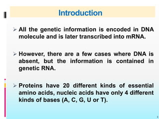 Introduction
 All the genetic information is encoded in DNA
molecule and is later transcribed into mRNA.
 However, there are a few cases where DNA is
absent, but the information is contained in
genetic RNA.
 Proteins have 20 different kinds of essential
amino acids, nucleic acids have only 4 different
kinds of bases (A, C, G, U or T).
3
 