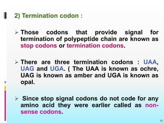 2) Termination codon :
 Those codons that provide signal for
termination of polypeptide chain are known as
stop codons or termination codons.
 There are three termination codons : UAA,
UAG and UGA. ( The UAA is known as ochre,
UAG is known as amber and UGA is known as
opal.
 Since stop signal codons do not code for any
amino acid they were earlier called as non-
sense codons.
31
 