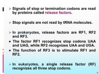  Signals of stop or termination codons are read
by proteins called release factors.
 Stop signals are not read by tRNA molecules.
 In prokaryotes, release factors are RF1, RF2
and RF3.
● The factor RF1 recognizes stop codons UAA
and UAG, while RF2 recognizes UAA and UGA.
● The function of RF3 is to stimulate RF1 and
RF2.
 In eukaryotes, a single release factor (RF)
recognizes all three stop codons.
32
 