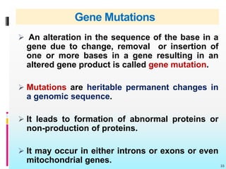 Gene Mutations
 An alteration in the sequence of the base in a
gene due to change, removal or insertion of
one or more bases in a gene resulting in an
altered gene product is called gene mutation.
 Mutations are heritable permanent changes in
a genomic sequence.
 It leads to formation of abnormal proteins or
non-production of proteins.
 It may occur in either introns or exons or even
mitochondrial genes.
33
 