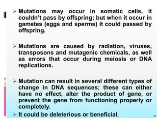  Mutations may occur in somatic cells, it
couldn’t pass by offspring; but when it occur in
gametes (eggs and sperms) it could passed by
offspring.
 Mutations are caused by radiation, viruses,
transposons and mutagenic chemicals, as well
as errors that occur during meiosis or DNA
replications.
 Mutation can result in several different types of
change in DNA sequences; these can either
have no effect, alter the product of gene, or
prevent the gene from functioning properly or
completely.
 It could be deleterious or beneficial. 34
 