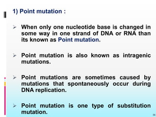1) Point mutation :
 When only one nucleotide base is changed in
some way in one strand of DNA or RNA than
its known as Point mutation.
 Point mutation is also known as intragenic
mutations.
 Point mutations are sometimes caused by
mutations that spontaneously occur during
DNA replication.
 Point mutation is one type of substitution
mutation. 36
 