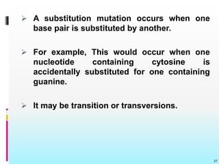  A substitution mutation occurs when one
base pair is substituted by another.
 For example, This would occur when one
nucleotide containing cytosine is
accidentally substituted for one containing
guanine.
 It may be transition or transversions.
37
 