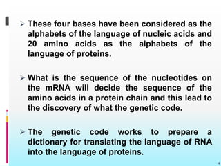  These four bases have been considered as the
alphabets of the language of nucleic acids and
20 amino acids as the alphabets of the
language of proteins.
 What is the sequence of the nucleotides on
the mRNA will decide the sequence of the
amino acids in a protein chain and this lead to
the discovery of what the genetic code.
 The genetic code works to prepare a
dictionary for translating the language of RNA
into the language of proteins.
4
 