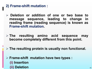 2) Frame-shift mutation :
 Deletion or addition of one or two base to
message sequence, leading to change in
reading frame (reading sequence) is known as
Frame-shift mutation.
 The resulting amino acid sequence may
become completely different from this point.
 The resulting protein is usually non functional.
 Frame-shift mutation have two types :
(i) Insertion
(ii) Deletion 43
 